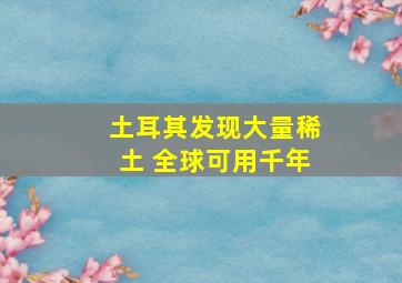 土耳其发现大量稀土 全球可用千年